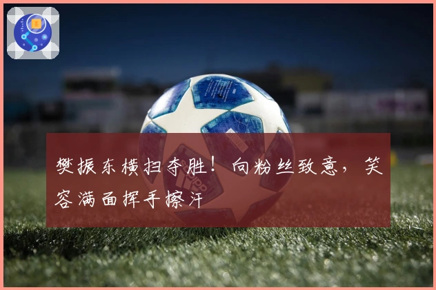 樊振东横扫夺胜！向粉丝致意，笑容满面挥手擦汗