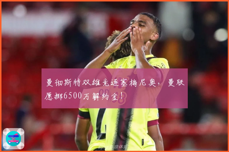 曼彻斯特双雄竞逐塞梅尼奥，曼联愿掷6500万解约金！