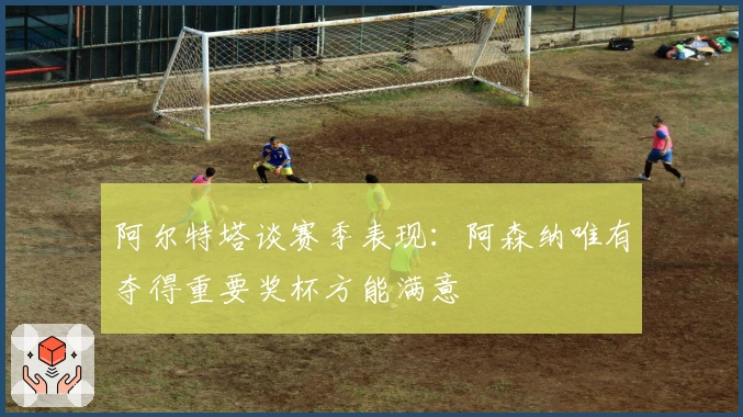 阿尔特塔谈赛季表现：阿森纳唯有夺得重要奖杯方能满意