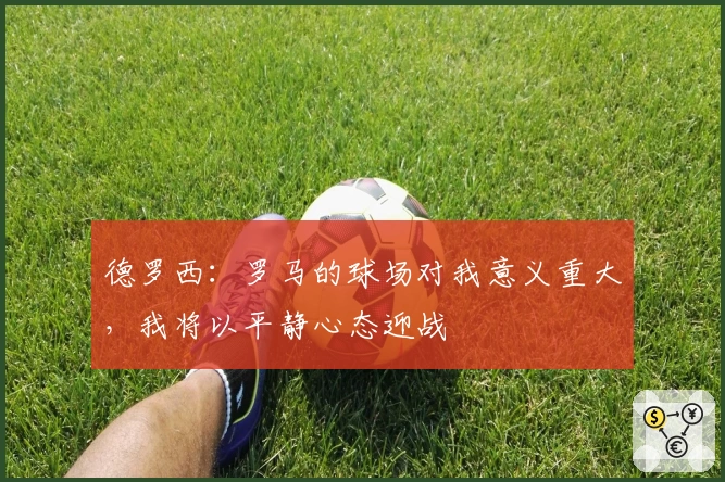 德罗西：罗马的球场对我意义重大，我将以平静心态迎战