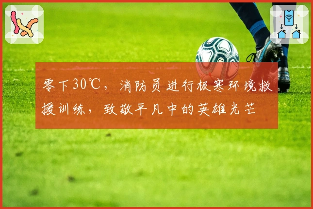 零下30℃，消防员进行极寒环境救援训练，致敬平凡中的英雄光芒