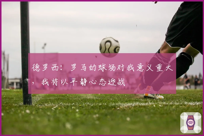 德罗西：罗马的球场对我意义重大，我将以平静心态迎战