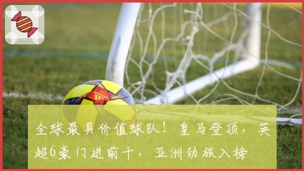 全球最具价值球队！皇马登顶，英超6豪门进前十，亚洲劲旅入榜
