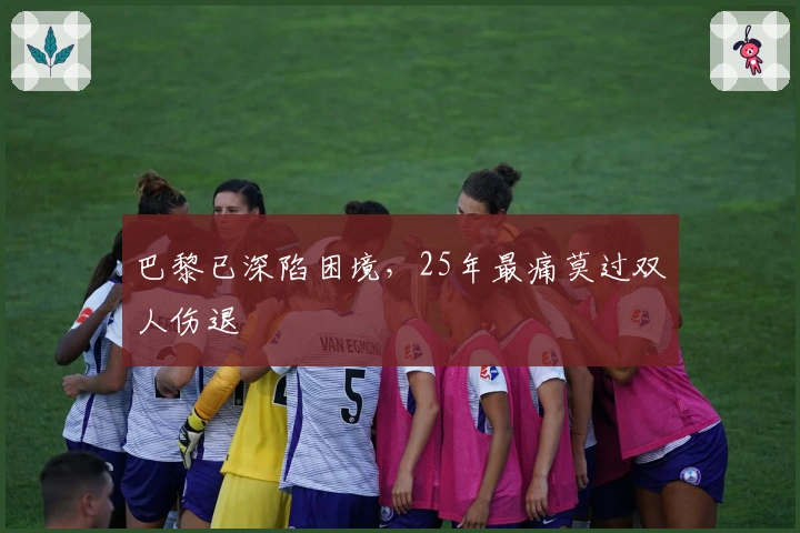 巴黎已深陷困境，25年最痛莫过双人伤退